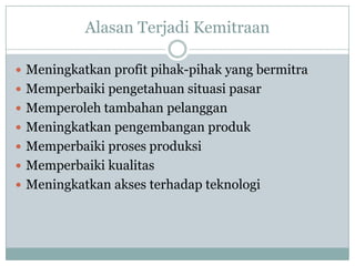 Alasan Terjadi Kemitraan

 Meningkatkan profit pihak-pihak yang bermitra
 Memperbaiki pengetahuan situasi pasar
 Memperoleh tambahan pelanggan
 Meningkatkan pengembangan produk
 Memperbaiki proses produksi
 Memperbaiki kualitas
 Meningkatkan akses terhadap teknologi
 