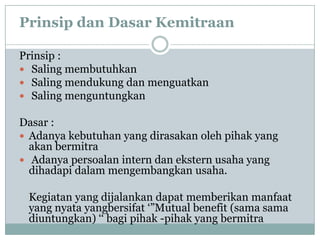 Prinsip dan Dasar Kemitraan

Prinsip :
 Saling membutuhkan
 Saling mendukung dan menguatkan
 Saling menguntungkan

Dasar :
 Adanya kebutuhan yang dirasakan oleh pihak yang
  akan bermitra
 Adanya persoalan intern dan ekstern usaha yang
  dihadapi dalam mengembangkan usaha.

 Kegiatan yang dijalankan dapat memberikan manfaat
 yang nyata yangbersifat ‘”Mutual benefit (sama sama
 diuntungkan) ‘‘ bagi pihak -pihak yang bermitra
 