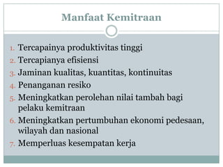 Manfaat Kemitraan

1. Tercapainya produktivitas tinggi
2. Tercapianya efisiensi
3. Jaminan kualitas, kuantitas, kontinuitas
4. Penanganan resiko
5. Meningkatkan perolehan nilai tambah bagi
   pelaku kemitraan
6. Meningkatkan pertumbuhan ekonomi pedesaan,
   wilayah dan nasional
7. Memperluas kesempatan kerja
 