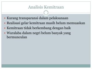 Analisis Kemitraan

 Kurang transparansi dalam pelaksanaan
 Realisasi gelar kemitraan masih belum memuaskan
 Kemitraan tidak berkembang dengan baik
 Waralaba dalam negri belum banyak yang
 bermunculan
 