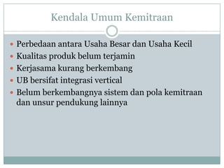 Kendala Umum Kemitraan

 Perbedaan antara Usaha Besar dan Usaha Kecil
 Kualitas produk belum terjamin
 Kerjasama kurang berkembang
 UB bersifat integrasi vertical
 Belum berkembangnya sistem dan pola kemitraan
 dan unsur pendukung lainnya
 