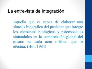 La entrevista de integración
Aquella que es capaz de elaborar una
síntesis biográfica del paciente que integre
los elementos biológicos y psicosociales
situándolos en la comprensión global del
mismo en cada acto médico que se
efectúa. (Holt 1984)
 
