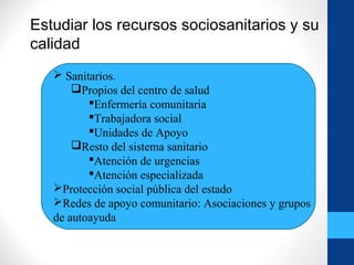 Estudiar los recursos sociosanitarios y su
calidad
 Sanitarios.
Propios del centro de salud
Enfermería comunitaria
Trabajadora social
Unidades de Apoyo
Resto del sistema sanitario
Atención de urgencias
Atención especializada
Protección social pública del estado
Redes de apoyo comunitario: Asociaciones y grupos
de autoayuda
 