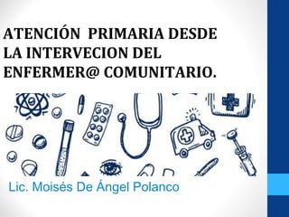 ATENCIÓN PRIMARIA DESDE
LA INTERVECION DEL
ENFERMER@ COMUNITARIO.
Lic. Moisés De Ángel Polanco
 