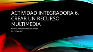 ACTIVIDAD INTEGRADORA 6.
CREAR UN RECURSO
MULTIMEDIA
Melanie Roxana Polanco Ramírez
M1C1G44-007
 