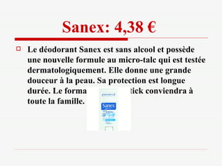 Sanex: 4,38 €   Le déodorant Sanex est sans alcool et possède une nouvelle formule au micro-talc qui est testée dermatologiquement. Elle donne une grande douceur à la peau. Sa protection est longue durée. Le format géant du stick conviendra à toute la famille. 