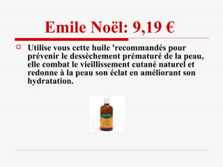 Emile Noël: 9,19 €   Utilise vous cette huile 'recommandés pour prévenir le dessèchement prématuré de la peau, elle combat le vieillissement cutané naturel et redonne à la peau son éclat en améliorant son hydratation. 