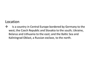 Location     Is a country in Central Europebordered by Germanyto the west; the Czech Republicand Slovakia to the south; Ukraine, Belarus and Lithuania to the east; and the Baltic Sea and Kaliningrad Oblast, a Russian exclave, to the north.CapitalWarsawOfficiallanguagesPolishGovernmentParliamentaryrepublic  PresidentLechKaczyńskiArea312,679 km2Population2009 estimate 38,130,302CurrencyZloty(PLN)
