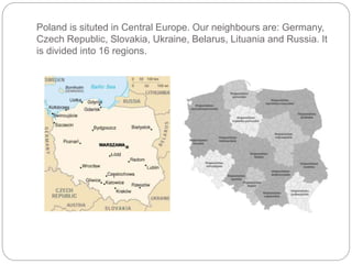 Poland is situted in Central Europe. Our neighbours are: Germany,
Czech Republic, Slovakia, Ukraine, Belarus, Lituania and Russia. It
is divided into 16 regions.
 