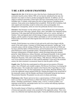 T HE A RTS AND H UMANITIES
Support for the Arts. In the last ten years, there has been a fundamental shift in the
constraints faced by artists. Before 1989, art was heavily subsidized by the state, but
demands were made on artists to produce propaganda materials. In addition, art was
subject to political censorship. Certain topics and ways of presenting works of art were
forbidden and, if violated, could expose the artist to legal sanctions, including prison
sentences. Some artists never displayed their art publicly. With the fall of socialism, both
state support and censorship, except in certain areas such as pornography, have
disappeared. Consequently, artists are more free politically but have fewer resources.
Literature. Oral literature was the earliest genre. In the preliterate days and among the
peasants much later, folk songs, legends, poetry, jokes, and riddles were important artistic
expressions. Folk songs dealt with universal themes such as love, sorrow, and lack of
freedom. Tales and legends dealt with the doings of kings, contests between knights and
dragons, and the exploits of ancient robbers and bandits as well as with the lives of saints.
Political jokes and stories and urban legends deal with current events and circulate
nationwide.
Initially, Polish literature was written in Latin and can be said to have begun with the
annals of the tenth century. Literature in Polish began and enjoyed a "golden age" in the
sixteenth century with the writing of Mikolay Rej, who wrote exclusively in Polish and
has been called the father of Polish literature, and Jan Kochanowski, the first genuine and
great Polish poet. In the seventeenth century, Wespazjan Kochowski wrote the first
messianic interpretation of Poland's destiny, a theme developed during the romantic
period by Adam Mickiewicz, Juliusz Slowacki, and Zygmunt Krasiński. In the twentieth
century, three Polish writers were awarded Nobel prizes: Henryk Sienkiewicz, 1905;
Wladyslaw Reymont, 1924; and Czeslaw Milosz, 1980. Between 1940 and 1989, there
were severe political restrictions on what could be published. At the end of the twentieth
century the main constraint is economical, based on what the public will buy.
Graphic Arts. The Poles have participated in all the great art movements of Western
culture. One of Poland's early notable sculptors, Wit Stwosz (Veit Stoss), lived during the
fifteenth century. The wooden altar tryptich in the Church of the Virgin Mary in Cracow
is his most famous work. The first noted painter was the Italian, Bernardo Bellotto, who
in the late eighteenth century painted Polish life. Painting developed in the second half of
the nineteenth century with Jan Matejko and Henryk Siemiradzki being the best known.
The portraitist Stanislaw Wyspiański was also active in drama and design.
Performance Arts. Theater and movies have a special potency in Polish society. People
tend to see their own life and history as filled with drama and romance, and they love
theater. Attending a performance, whether a play, a movie, a concert or ballet, is an
important social activity, and people tend to see it as a serious and edifying experience
rather than mere entertainment.
The first public theater in Poland was established in 1763. This spurred great popularity
of drama and especially comedy in the second half of the eighteenth century. There were
some very influential and important playwrights. Franciszek Zablocki produced very high
 