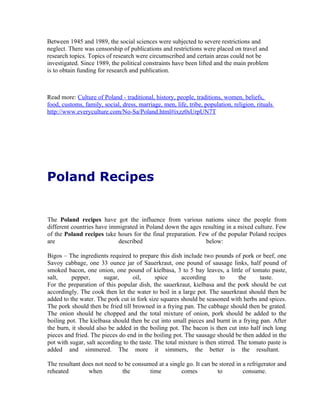 Between 1945 and 1989, the social sciences were subjected to severe restrictions and
neglect. There was censorship of publications and restrictions were placed on travel and
research topics. Topics of research were circumscribed and certain areas could not be
investigated. Since 1989, the political constraints have been lifted and the main problem
is to obtain funding for research and publication.



Read more: Culture of Poland - traditional, history, people, traditions, women, beliefs,
food, customs, family, social, dress, marriage, men, life, tribe, population, religion, rituals
http://www.everyculture.com/No-Sa/Poland.html#ixzz0sUrpUN7T




Poland Recipes


The Poland recipes have got the influence from various nations since the people from
different countries have immigrated in Poland down the ages resulting in a mixed culture. Few
of the Poland recipes take hours for the final preparation. Few of the popular Poland recipes
are                         described                         below:

Bigos – The ingredients required to prepare this dish include two pounds of pork or beef, one
Savoy cabbage, one 33 ounce jar of Sauerkraut, one pound of sausage links, half pound of
smoked bacon, one onion, one pound of kielbasa, 3 to 5 bay leaves, a little of tomato paste,
salt,     pepper,      sugar,      oil,      spice      according       to      the     taste.
For the preparation of this popular dish, the sauerkraut, kielbasa and the pork should be cut
accordingly. The cook then let the water to boil in a large pot. The sauerkraut should then be
added to the water. The pork cut in fork size squares should be seasoned with herbs and spices.
The pork should then be fried till browned in a frying pan. The cabbage should then be grated.
The onion should be chopped and the total mixture of onion, pork should be added to the
boiling pot. The kielbasa should then be cut into small pieces and burnt in a frying pan. After
the burn, it should also be added in the boiling pot. The bacon is then cut into half inch long
pieces and fried. The pieces do end in the boiling pot. The sausage should be then added in the
pot with sugar, salt according to the taste. The total mixture is then stirred. The tomato paste is
added and simmered. The more it simmers, the better is the resultant.

The resultant does not need to be consumed at a single go. It can be stored in a refrigerator and
reheated        when          the       time         comes          to         consume.
 
