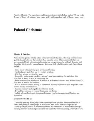 Faworki (Chrust) – The ingredients used to prepare this recipe in Poland include 2-3 egg yolks,
2 cups of flour, oil, vinegar, sour cream and 2 tablespoonfuls each of butter, sugar, rum.




Poland Christmas

                                     Mapsofworld.com




Meeting & Greeting
Polish businesspeople initially take a formal approach to business. This may come across as
quite distanced but is not the intention. You may also notice differences in style between
government officials who maintain formality and entrepreneurs who willingly dispense with
formality. It is best to let your colleagues determine the level of formality used. General tips
include:
. Shake hands with everyone upon arriving and leaving.
. Handshakes are quite firm and eye contact is valued.
. Wait for a woman to extend her hand.
. Some older businessmen may kiss a woman's hand upon meeting. Do not imitate this
behaviour as it may be seen as you poking fun.
. Titles are considered prestigious. Academic or professional titles are used with the honorific
titles with or without the surname.
. Wait to be invited before moving to first names. You may do business with people for years
and not be on a first name basis.
. Business cards are exchanged without formal rituals.
. Try and have one side of your card translated into Polish.
. Include advanced university degrees and titles on your business card; qualifications are
impressive.
Communication Styles
. Generally speaking, Poles judge others by their personal qualities. They therefore like to
spend time getting to know people as individuals. This allows them to size people up.
. Honesty is highly valued in Poland since trust is the cornerstone of business relationships.
Building personal relationships is essential for successful business dealings, especially if you
 