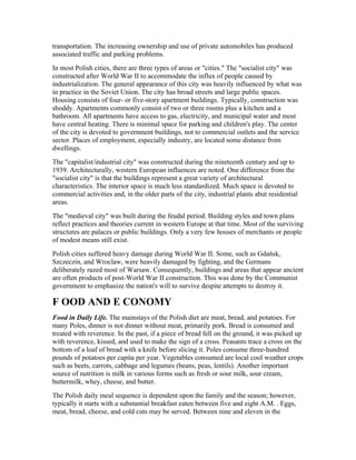 transportation. The increasing ownership and use of private automobiles has produced
associated traffic and parking problems.
In most Polish cities, there are three types of areas or "cities." The "socialist city" was
constructed after World War II to accommodate the influx of people caused by
industrialization. The general appearance of this city was heavily influenced by what was
in practice in the Soviet Union. The city has broad streets and large public spaces.
Housing consists of four- or five-story apartment buildings. Typically, construction was
shoddy. Apartments commonly consist of two or three rooms plus a kitchen and a
bathroom. All apartments have access to gas, electricity, and municipal water and most
have central heating. There is minimal space for parking and children's play. The center
of the city is devoted to government buildings, not to commercial outlets and the service
sector. Places of employment, especially industry, are located some distance from
dwellings.
The "capitalist/industrial city" was constructed during the nineteenth century and up to
1939. Architecturally, western European influences are noted. One difference from the
"socialist city" is that the buildings represent a great variety of architectural
characteristics. The interior space is much less standardized. Much space is devoted to
commercial activities and, in the older parts of the city, industrial plants abut residential
areas.
The "medieval city" was built during the feudal period. Building styles and town plans
reflect practices and theories current in western Europe at that time. Most of the surviving
structures are palaces or public buildings. Only a very few houses of merchants or people
of modest means still exist.
Polish cities suffered heavy damage during World War II. Some, such as Gdańsk,
Szczeczin, and Wroclaw, were heavily damaged by fighting, and the Germans
deliberately razed most of Warsaw. Consequently, buildings and areas that appear ancient
are often products of post-World War II construction. This was done by the Communist
government to emphasize the nation's will to survive despite attempts to destroy it.

F OOD AND E CONOMY
Food in Daily Life. The mainstays of the Polish diet are meat, bread, and potatoes. For
many Poles, dinner is not dinner without meat, primarily pork. Bread is consumed and
treated with reverence. In the past, if a piece of bread fell on the ground, it was picked up
with reverence, kissed, and used to make the sign of a cross. Peasants trace a cross on the
bottom of a loaf of bread with a knife before slicing it. Poles consume three-hundred
pounds of potatoes per capita per year. Vegetables consumed are local cool weather crops
such as beets, carrots, cabbage and legumes (beans, peas, lentils). Another important
source of nutrition is milk in various forms such as fresh or sour milk, sour cream,
buttermilk, whey, cheese, and butter.
The Polish daily meal sequence is dependent upon the family and the season; however,
typically it starts with a substantial breakfast eaten between five and eight A.M. . Eggs,
meat, bread, cheese, and cold cuts may be served. Between nine and eleven in the
 