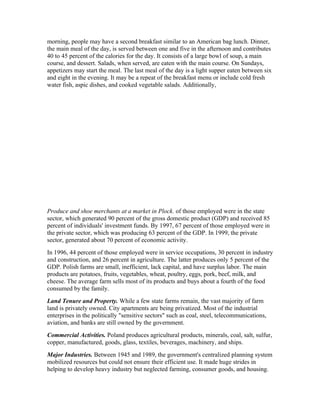 morning, people may have a second breakfast similar to an American bag lunch. Dinner,
the main meal of the day, is served between one and five in the afternoon and contributes
40 to 45 percent of the calories for the day. It consists of a large bowl of soup, a main
course, and dessert. Salads, when served, are eaten with the main course. On Sundays,
appetizers may start the meal. The last meal of the day is a light supper eaten between six
and eight in the evening. It may be a repeat of the breakfast menu or include cold fresh
water fish, aspic dishes, and cooked vegetable salads. Additionally,




Produce and shoe merchants at a market in Plock. of those employed were in the state
sector, which generated 90 percent of the gross domestic product (GDP) and received 85
percent of individuals' investment funds. By 1997, 67 percent of those employed were in
the private sector, which was producing 63 percent of the GDP. In 1999, the private
sector, generated about 70 percent of economic activity.
In 1996, 44 percent of those employed were in service occupations, 30 percent in industry
and construction, and 26 percent in agriculture. The latter produces only 5 percent of the
GDP. Polish farms are small, inefficient, lack capital, and have surplus labor. The main
products are potatoes, fruits, vegetables, wheat, poultry, eggs, pork, beef, milk, and
cheese. The average farm sells most of its products and buys about a fourth of the food
consumed by the family.
Land Tenure and Property. While a few state farms remain, the vast majority of farm
land is privately owned. City apartments are being privatized. Most of the industrial
enterprises in the politically "sensitive sectors" such as coal, steel, telecommunications,
aviation, and banks are still owned by the government.
Commercial Activities. Poland produces agricultural products, minerals, coal, salt, sulfur,
copper, manufactured, goods, glass, textiles, beverages, machinery, and ships.
Major Industries. Between 1945 and 1989, the government's centralized planning system
mobilized resources but could not ensure their efficient use. It made huge strides in
helping to develop heavy industry but neglected farming, consumer goods, and housing.
 
