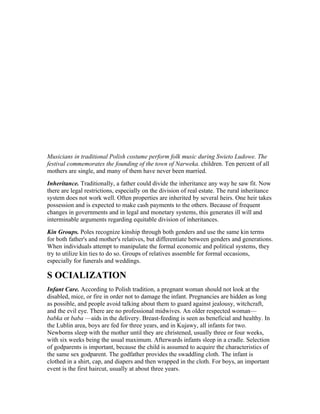 Musicians in traditional Polish costume perform folk music during Swieto Ludowe. The
festival commemorates the founding of the town of Narweka. children. Ten percent of all
mothers are single, and many of them have never been married.
Inheritance. Traditionally, a father could divide the inheritance any way he saw fit. Now
there are legal restrictions, especially on the division of real estate. The rural inheritance
system does not work well. Often properties are inherited by several heirs. One heir takes
possession and is expected to make cash payments to the others. Because of frequent
changes in governments and in legal and monetary systems, this generates ill will and
interminable arguments regarding equitable division of inheritances.
Kin Groups. Poles recognize kinship through both genders and use the same kin terms
for both father's and mother's relatives, but differentiate between genders and generations.
When individuals attempt to manipulate the formal economic and political systems, they
try to utilize kin ties to do so. Groups of relatives assemble for formal occasions,
especially for funerals and weddings.

S OCIALIZATION
Infant Care. According to Polish tradition, a pregnant woman should not look at the
disabled, mice, or fire in order not to damage the infant. Pregnancies are hidden as long
as possible, and people avoid talking about them to guard against jealousy, witchcraft,
and the evil eye. There are no professional midwives. An older respected woman—
babka or baba —aids in the delivery. Breast-feeding is seen as beneficial and healthy. In
the Lublin area, boys are fed for three years, and in Kujawy, all infants for two.
Newborns sleep with the mother until they are christened, usually three or four weeks,
with six weeks being the usual maximum. Afterwards infants sleep in a cradle. Selection
of godparents is important, because the child is assumed to acquire the characteristics of
the same sex godparent. The godfather provides the swaddling cloth. The infant is
clothed in a shirt, cap, and diapers and then wrapped in the cloth. For boys, an important
event is the first haircut, usually at about three years.
 