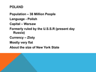 Poland Population – 38 Million PeopleLanguage - PolishCapital – WarsawFormerly ruled by the U.S.S.R (present day Russia)Currency – ZlotyMostly very flatAbout the size of New York State