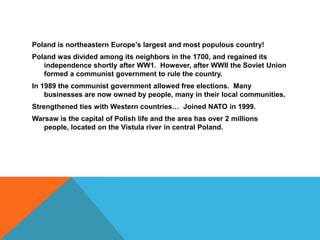 Poland is northeastern Europe’s largest and most populous country!Poland was divided among its neighbors in the 1700, and regained its independence shortly after WW1.  However, after WWII the Soviet Union formed a communist government to rule the country.  In 1989 the communist government allowed free elections.  Many businesses are now owned by people, many in their local communities.  Strengthened ties with Western countries…  Joined NATO in 1999. Warsaw is the capital of Polish life and the area has over 2 millions people, located on the Vistula river in central Poland.  