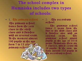 The school complex in Humniska includes two types of schools:   1.     The primary school The primary school dures from the zero class   to the sixth class   and it finishes with an ex t ernal exam .  At the moment almost 190 pupils at the age from 7 to 13  attend   the primary school. 2 .  The secondary school The grammar school dures 3 years   from the first to the third class   and it finishes also with an external exam .  The grammar school attand pupils at the age of 14-16 years.   Nowadays there are 5 classes, which count till 20 pupils.   In the sum  we have around 110 pupils in the secondary school.  