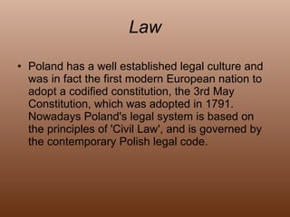 Law Poland has a well established legal culture and was in fact the first modern European nation to adopt a codified constitution, the 3rd May Constitution, which was adopted in 1791. Nowadays Poland's legal system is based on the principles of 'Civil Law', and is governed by the contemporary Polish legal code. 