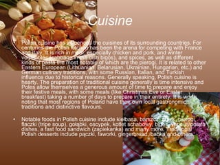 Cuisine Polish cuisine has influenced the cuisines of its surrounding countries. For centuries the Polish kitchen has been the arena for competing with France and Italy. It is rich in meat, especially chicken and pork, and winter vegetables (cabbage in the dish bigos), and spices, as well as different kinds of pasta the most notable of which are the pierogi. It is related to other Eastern European (Lithuanian, Belarusian, Ukrainian, Hungarian, etc.) and German culinary traditions, with some Russian, Italian, and Turkish influence due to historical reasons. Generally speaking, Polish cuisine is hearty. The preparation of traditional cuisine generally is time intensive and Poles allow themselves a generous amount of time to prepare and enjoy their festive meals, with some meals (like Christmas Eve or Easter breakfast) taking a number of days to prepare in their entirety. It is worth noting that most regions of Poland have their own local gastronomic traditions and distinctive flavours. Notable foods in Polish cuisine include kiełbasa, barszcz, żurek, pierogi, flaczki (tripe soup), gołąbki, oscypek, kotlet schabowy, bigos, various potato dishes, a fast food sandwich (zapiekanka) and many more. Traditional Polish desserts include pączki, faworki, gingerbread, babka and others. 