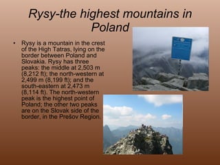 Rysy-the highest mountains in Poland Rysy is a mountain in the crest of the High Tatras, lying on the border between Poland and Slovakia. Rysy has three peaks: the middle at 2,503 m (8,212 ft); the north-western at 2,499 m (8,199 ft); and the south-eastern at 2,473 m (8,114 ft). The north-western peak is the highest point of Poland; the other two peaks are on the Slovak side of the border, in the Prešov Region. 