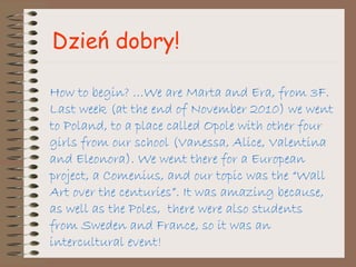 How to begin? …We are Marta and Era, from 3F. Last week (at the end of November 2010) we went to Poland, to a place called Opole with other four girls from our school (Vanessa, Alice, Valentina and Eleonora). We went there for a European project, a Comenius, and our topic was the “Wall Art over the centuries”. It was amazing because, as well as the Poles,  there were also students from Sweden and France, so it was an intercultural event! Dzień dobry! 