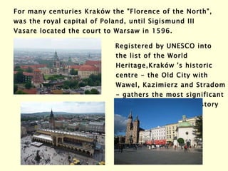 For many centuries Kraków the "Florence of the North", was the royal capital of Poland, until Sigismund III Vasare located the court to Warsaw in 1596.   Registered by UNESCO into the list of the World Heritage, Kraków  's historic centre - the Old City with Wawel, Kazimierz and Stradom - gathers the most significant monuments of Polish history   