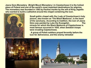 Jasna Gora Monastery  (Bright Mount Monastery ) in Czestochowa it is the holiest place of Poland and one of the world’s most important destinations for pilgrims. The monastery was  founded in 1382 by Pauline monks by the will of King Jagiello  who wanted to build a cathedral around the chapel containing the icon. Small gothic chapel with  Our Lady of Czestochowa’s  holy picture, also known as 'The Black Madonna', is the heart of the sanctuary. According to tradition, the icon of Jasna Góra was painted by Luke the Evangelist .  The miracle for which the Black Madonna of Częstochowa is most famous occurred in 1655, when Swedish troops were invading Częstochowa.  A group of Polish soldiers prayed fervently before the icon for deliverance, and the enemy retreated 