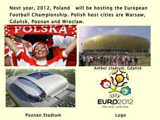 Next year, 2012, Poland  will be hosting the European Football Championship. Polish host cities are Warsaw,  Gdańsk , Poznan and Wroclaw. Amber stadium,  Gdańsk Poznan Stadium Logo  