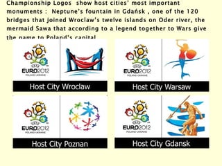 Championship Logos  show host cities’ most important monuments :  Neptune’s fountain in  Gdańsk  , one of the 120 bridges that joined Wroclaw’s twelve islands on Oder river, the mermaid Sawa that according to a legend together to Wars give the name to Poland’s capital . 