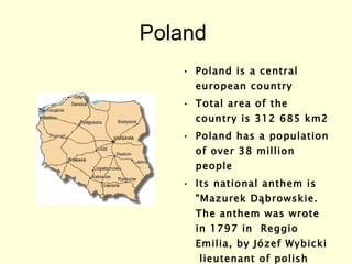 Poland  Poland is a central european country  Total area of the country is 312 685 km2  Poland has a population of over 38 million people    Its national anthem is "Mazurek Dąbrowskie. The anthem was wrote  in 1797 in  Reggio Emilia, by Józef Wybicki  lieutenant of polish army 