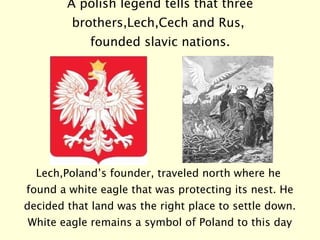 A polish legend tells that three brothers,Lech,Cech and Rus,  founded slavic nations. Lech,Poland’s founder, traveled north where he found a white eagle that was protecting its nest. He decided that land was the right place to settle down. White eagle remains a symbol of Poland to this day 