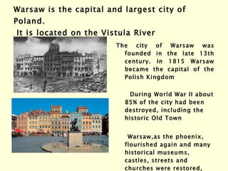 Warsaw  i s the capital and largest city of Poland.  It is located on the Vistula River The city of Warsaw was founded in the late 13th century. In 1815 Warsaw became the capital of the Polish Kingdom   During World War II about 85% of the city had been destroyed, including the historic Old Town  Warsaw,as the phoenix, flourished again and many historical museums, castles, streets and churches were restored, and the Old Town became part of Unesco’s  World Heritage list. 