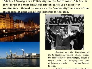   Gdańsk ( Danzig ) is a Polish city on the Baltic coast, Gdańsk  is considered the most beautiful city on Baltic Sea having rich architecture.  Gdansk is known as the “amber city” because of the abundance of deposits of this material in the area. Gdańsk  was the birthplace of the Solidarity movement which, under the leadership of  Lech Wałęsa, played a major role in bringing an end to Communist rule across Central Europe.  Lech Walesa became Poland's first post-Communist president. and won the Nobel  Peace Prize in  1983. 