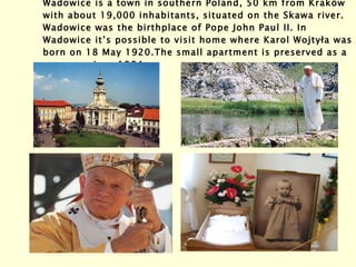 Wadowice is a town in southern Poland, 50 km from Kraków with about 19,000 inhabitants, situated on the Skawa river. Wadowice was the birthplace of Pope John Paul II. In Wadowice it’s possible to visit home where Karol Wojtyła was born on 18 May 1920. The small apartment is preserved as a museum since 1984. 