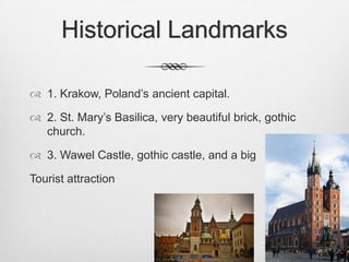 Historical Landmarks

 1. Krakow, Poland’s ancient capital.

 2. St. Mary’s Basilica, very beautiful brick, gothic
  church.

 3. Wawel Castle, gothic castle, and a big

Tourist attraction
 