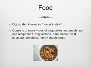 Food

 Bigos, also known as “hunter’s stew”

 Consists of many types of vegetables and meats, no
  one recipe for it, may include, ham, bacon, veal,
  sausage, tomatoes, honey, mushrooms
 