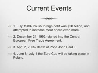 Current Events

 1. July 1980- Polish foreign debt was $20 billion, and
  attempted to increase meat prices even more.

 2. December 21, 1992- signed into the Central
  European Free Trade Agreement.

 3. April 2, 2005- death of Pope John Paul II.

 4. June 8- July 1 the Euro Cup will be taking place in
  Poland.
 