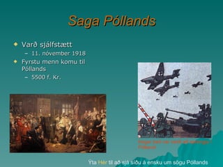 Saga Póllands Varð sjálfstætt 11. nóvember 1918 Fyrstu menn komu til Póllands  5500 f. Kr. Ýta  Hér  til að sjá síðu á ensku um sögu Póllands Þegar það var verið að sprengja í Póllandi 