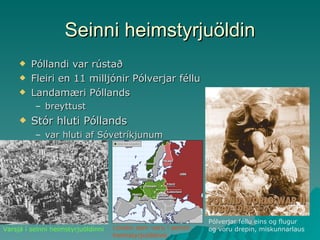 Seinni heimstyrjuöldin Póllandi var rústað Fleiri en 11 milljónir Pólverjar féllu Landamæri Póllands breyttust Stór hluti Póllands var hluti af Sóvetríkjunum Pólverjar féllu eins og flugur og voru drepin, miskunnarlaus Varsjá í seinni heimstyrjuöldinni Löndin sem voru í seinni heimstyrjuöldinni 