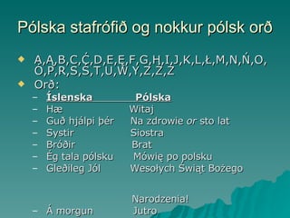 Pólska stafrófið og nokkur pólsk orð A,Ą,B,C,Ć,D,E,Ę,F,G,H,I,J,K,L,Ł,M,N,Ń,O,Ó,P,R,S,Ś,T,U,W,Y,Z,Ź,Ż  Orð: Íslenska  Pólska Hæ  Witaj Guð hjálpi þér  Na zdrowie  or  sto lat  Systir  Siostra Bróðir  Brat Ég tala pólsku  Mówię po polsku Gleðileg Jól   Wesołych Świąt Bożego  Narodzenia!  Á morgun  Jutro 
