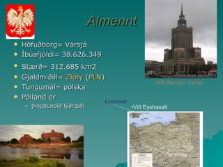 Almennt Höfuðborg= Varsjá Íbúafjöldi= 38.626.349 Stærð= 312.685 km2   Gjaldmiðill=  Złoty  ( PLN ) Tungumál= pólska Pólland er þingbundið lýðræði Höfuðborgin Varsjá Við Eystrasalt Eystrasalt 