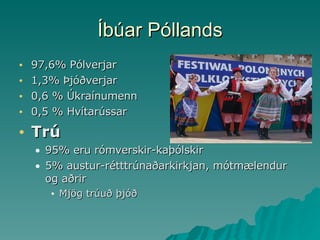 Íbúar Póllands 97,6% Pólverjar  1,3% Þjóðverjar 0,6 % Úkraínumenn  0,5 % Hvítarússar Trú 95% eru rómverskir-kaþólskir 5% austur-rétttrúnaðarkirkjan, mótmælendur og aðrir Mjög trúuð þjóð 