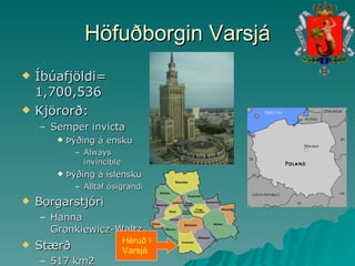 Höfuðborgin Varsjá Íbúafjöldi= 1,700,536  Kjörorð: Semper invicta Þýðing á ensku Always invincible Þýðing á íslensku Alltaf ósigrandi Borgarstjóri Hanna Gronkiewicz-Waltz Stærð 517 km2 Héruð í Varsjá 