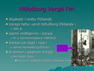 Höfuðborg Varsjá Frh. Staðsett í miðju Póllands Varsjá hefur verið höfuðborg Póllands í 400 ár Gamli miðbærinn í Varsjá Er á heimsminjaskrá UNESCO Varsjá var lögð í rúst í seinni heimsstyrjuöldinni Á rennur í gegnum Varsjá Áin heitir Visla Varsjá er staðsett á báðum bökkum Vislu Eftir að Varsjá var lögð í rúst Gamli miðbærinn 