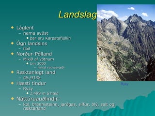 Landslag Láglent nema syðst þar eru Karpatafjöllin Ógn landsins flóð Norður-Pólland Mikið af vötnum Um 3000 mikið vatnasvæði Ræktanlegt land 45,91% Hæsti tindur Rysy 2.499 m á hæð Náttúruauðlindir: kol, brennisteinn, jarðgas, silfur, blý, salt og ræktarland Rysy 
