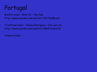 Portugal
Modern music : Boss AC – Hip Hop:
http://www.youtube.com/watch?v=5mTlDd8huy4
Traditional music : Amalia Rodrigues – Com que voz:
http://www.youtube.com/watch?v=RBo6TuUoz7Q
Classical music : -
 