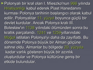 ► Polonyalı bir kral olan I. Mieszko'nun  966 yılında 

Hristiyanlığı kabul ederek Piast Hanedanını
kurması Polonya tarihinin başlangıcı olarak kabul
edilir. Polonyalılar 11. yüzyıl boyunca güçlü bir
devlet kurdular. Ancak Polonya kralı III.
Bolesław'ın 1138 yılındaki ölümünden sonra bu
krallık parçalandı. 1241 ve 1259yıllarındaki 
Moğol istilaları Polonya'yı daha da zayıflattı. Bu
dönemde Polonya büyük bir Alman göçüne
sahne oldu. Almanlar bu bölgede 20. yüzyıla
 kadar varlık gösteren büyük bir azınlık
oluşturdular ve Polonya kültürüne geniş bir
etkide bulundular.

 