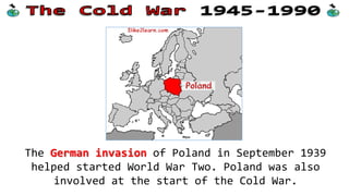 The German invasion of Poland in September 1939
helped started World War Two. Poland was also
involved at the start of the Cold War.