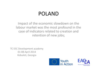POLAND
Impact of the economic slowdown on the
labour market was the most profound in the
case of indicators related to creation and
retention of new jobs;
TC EEC Development academy
01-08 April 2014
Kobuleti, Georgia
 